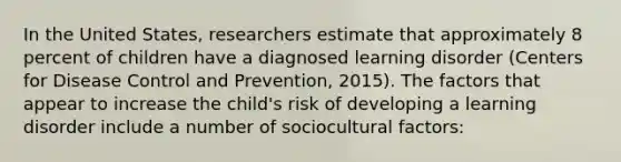 In the United States, researchers estimate that approximately 8 percent of children have a diagnosed learning disorder (Centers for Disease Control and Prevention, 2015). The factors that appear to increase the child's risk of developing a learning disorder include a number of sociocultural factors: