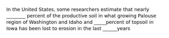 In the United States, some researchers estimate that nearly ________ percent of the productive soil in what growing Palouse region of Washington and Idaho and _____percent of topsoil in Iowa has been lost to erosion in the last ______years