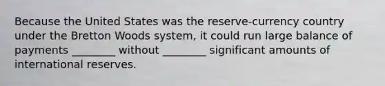 Because the United States was the reserve-currency country under the Bretton Woods system, it could run large balance of payments ________ without ________ significant amounts of international reserves.