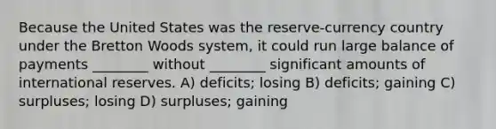 Because the United States was the reserve-currency country under the Bretton Woods system, it could run large balance of payments ________ without ________ significant amounts of international reserves. A) deficits; losing B) deficits; gaining C) surpluses; losing D) surpluses; gaining