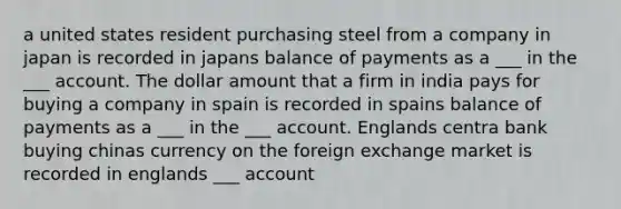 a united states resident purchasing steel from a company in japan is recorded in japans balance of payments as a ___ in the ___ account. The dollar amount that a firm in india pays for buying a company in spain is recorded in spains balance of payments as a ___ in the ___ account. Englands centra bank buying chinas currency on the foreign exchange market is recorded in englands ___ account