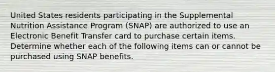 United States residents participating in the Supplemental Nutrition Assistance Program (SNAP) are authorized to use an Electronic Benefit Transfer card to purchase certain items. Determine whether each of the following items can or cannot be purchased using SNAP benefits.