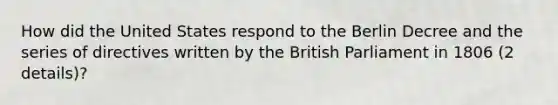 How did the United States respond to the Berlin Decree and the series of directives written by the British Parliament in 1806 (2 details)?