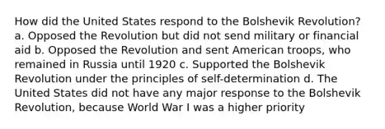 How did the United States respond to the Bolshevik Revolution? a. Opposed the Revolution but did not send military or financial aid b. Opposed the Revolution and sent American troops, who remained in Russia until 1920 c. Supported the Bolshevik Revolution under the principles of self-determination d. The United States did not have any major response to the Bolshevik Revolution, because World War I was a higher priority