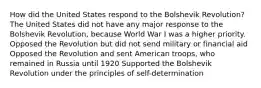 How did the United States respond to the Bolshevik Revolution? The United States did not have any major response to the Bolshevik Revolution, because World War I was a higher priority. Opposed the Revolution but did not send military or financial aid Opposed the Revolution and sent American troops, who remained in Russia until 1920 Supported the Bolshevik Revolution under the principles of self-determination