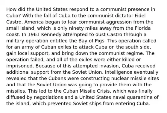 How did the United States respond to a communist presence in Cuba? With the fall of Cuba to the communist dictator Fidel Castro, America began to fear communist aggression from the small island, which is only ninety miles away from the Florida coast. In 1961 Kennedy attempted to oust Castro through a military operation entitled the Bay of Pigs. This operation called for an army of Cuban exiles to attack Cuba on the south side, gain local support, and bring down the communist regime. The operation failed, and all of the exiles were either killed or imprisoned. Because of this attempted invasion, Cuba received additional support from the Soviet Union. Intelligence eventually revealed that the Cubans were constructing nuclear missile sites and that the Soviet Union was going to provide them with the missiles. This led to the Cuban Missile Crisis, which was finally diffused by negotiations and a United States naval quarantine of the island, which prevented Soviet ships from entering Cuba.