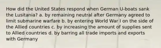 How did the United States respond when German U-boats sank the Lusitania? a. by remaining neutral after Germany agreed to limit submarine warfare b. by entering World War I on the side of the Allied countries c. by increasing the amount of supplies sent to Allied countries d. by barring all trade imports and exports with Germany