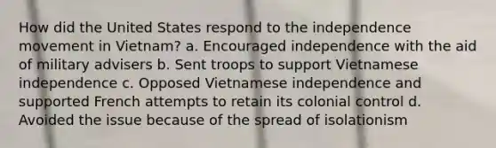 How did the United States respond to the independence movement in Vietnam? a. Encouraged independence with the aid of military advisers b. Sent troops to support Vietnamese independence c. Opposed Vietnamese independence and supported French attempts to retain its colonial control d. Avoided the issue because of the spread of isolationism