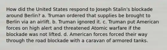 How did the United States respond to Joseph Stalin's blockade around Berlin? a. Truman ordered that supplies be brought to Berlin via an airlift. b. Truman ignored it. c. Truman put American forces on high alert and threatened Atomic warfare if the blockade was not lifted. d. American forces forced their way through the road blockade with a caravan of armored tanks.