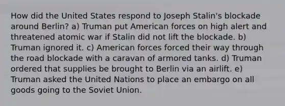 How did the United States respond to Joseph Stalin's blockade around Berlin? a) Truman put American forces on high alert and threatened atomic war if Stalin did not lift the blockade. b) Truman ignored it. c) American forces forced their way through the road blockade with a caravan of armored tanks. d) Truman ordered that supplies be brought to Berlin via an airlift. e) Truman asked the United Nations to place an embargo on all goods going to the Soviet Union.