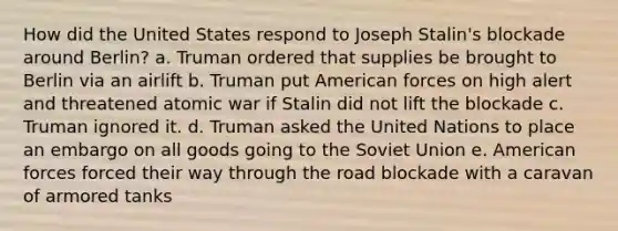 How did the United States respond to Joseph Stalin's blockade around Berlin? a. Truman ordered that supplies be brought to Berlin via an airlift b. Truman put American forces on high alert and threatened atomic war if Stalin did not lift the blockade c. Truman ignored it. d. Truman asked the United Nations to place an embargo on all goods going to the Soviet Union e. American forces forced their way through the road blockade with a caravan of armored tanks