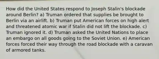 How did the United States respond to Joseph Stalin's blockade around Berlin? a) Truman ordered that supplies be brought to Berlin via an airlift. b) Truman put American forces on high alert and threatened atomic war if Stalin did not lift the blockade. c) Truman ignored it. d) Truman asked the United Nations to place an embargo on all goods going to the Soviet Union. e) American forces forced their way through the road blockade with a caravan of armored tanks.