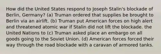 How did the United States respond to Joseph Stalin's blockade of Berlin, Germany? (a) Truman ordered that supplies be brought to Berlin via an airlift. (b) Truman put American forces on high alert and threatened atomic war if Stalin did not lift the blockade. the United Nations to (c) Truman asked place an embargo on all goods going to the Soviet Union. (d) American forces forced their way through the road blockade with a caravan of armored tanks.