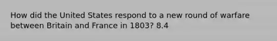 How did the United States respond to a new round of warfare between Britain and France in 1803? 8.4