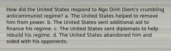 How did the United States respond to Ngo Dinh Diem's crumbling anticommunist regime? a. The United States helped to remove him from power. b. The United States sent additional aid to finance his regime. c. The United States sent diplomats to help rebuild his regime. d. The United States abandoned him and sided with his opponents.