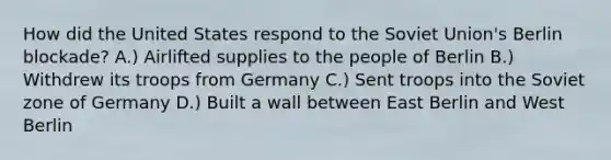 How did the United States respond to the Soviet Union's Berlin blockade? A.) Airlifted supplies to the people of Berlin B.) Withdrew its troops from Germany C.) Sent troops into the Soviet zone of Germany D.) Built a wall between East Berlin and West Berlin