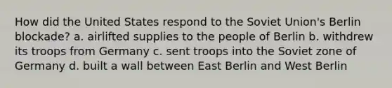 How did the United States respond to the Soviet Union's Berlin blockade? a. airlifted supplies to the people of Berlin b. withdrew its troops from Germany c. sent troops into the Soviet zone of Germany d. built a wall between East Berlin and West Berlin