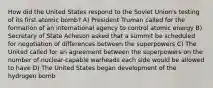 How did the United States respond to the Soviet Union's testing of its first atomic bomb? A) President Truman called for the formation of an international agency to control atomic energy B) Secretary of State Acheson asked that a summit be scheduled for negotiation of differences between the superpowers C) The United called for an agreement between the superpowers on the number of nuclear-capable warheads each side would be allowed to have D) The United States began development of the hydrogen bomb