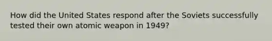 How did the United States respond after the Soviets successfully tested their own atomic weapon in 1949?