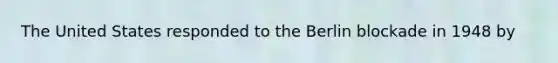 The United States responded to the Berlin blockade in 1948 by