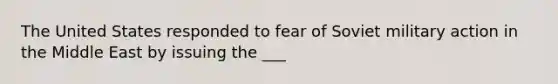 The United States responded to fear of Soviet military action in the Middle East by issuing the ___