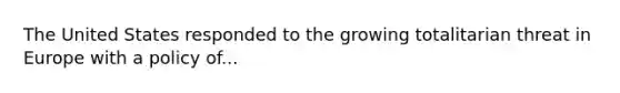 The United States responded to the growing totalitarian threat in Europe with a policy of...