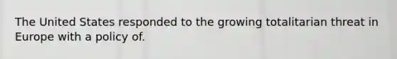 The United States responded to the growing totalitarian threat in Europe with a policy of.