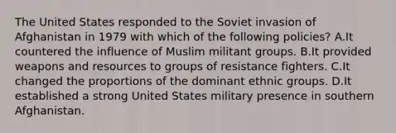 The United States responded to the Soviet invasion of Afghanistan in 1979 with which of the following policies? A.It countered the influence of Muslim militant groups. B.It provided weapons and resources to groups of resistance fighters. C.It changed the proportions of the dominant ethnic groups. D.It established a strong United States military presence in southern Afghanistan.