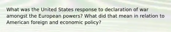 What was the United States response to declaration of war amongst the European powers? What did that mean in relation to American foreign and economic policy?