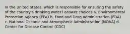 In the United States, which is responsible for ensuring the safety of the country's drinking water? answer choices a. Environmental Protection Agency (EPA) b. Food and Drug Administration (FDA) c. National Oceanic and Atmospheric Administration (NOAA) d. Center for Disease Control (CDC)