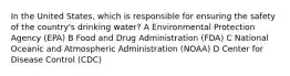 In the United States, which is responsible for ensuring the safety of the country's drinking water? A Environmental Protection Agency (EPA) B Food and Drug Administration (FDA) C National Oceanic and Atmospheric Administration (NOAA) D Center for Disease Control (CDC)