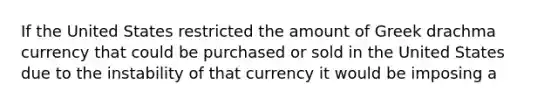 If the United States restricted the amount of Greek drachma currency that could be purchased or sold in the United States due to the instability of that currency it would be imposing a