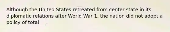 Although the United States retreated from center state in its diplomatic relations after World War 1, the nation did not adopt a policy of total___.