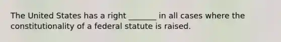 The United States has a right _______ in all cases where the constitutionality of a federal statute is raised.