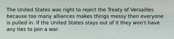 The United States was right to reject the Treaty of Versailles because too many alliances makes things messy then everyone is pulled in. If the United States stays out of it they won't have any ties to join a war.