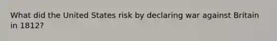 What did the United States risk by declaring war against Britain in 1812?