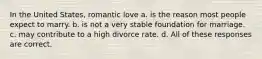 In the United States, romantic love a. is the reason most people expect to marry. b. is not a very stable foundation for marriage. c. may contribute to a high divorce rate. d. All of these responses are correct.