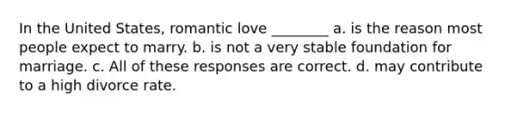 In the United States, romantic love ________ a. is the reason most people expect to marry. b. is not a very stable foundation for marriage. c. All of these responses are correct. d. may contribute to a high divorce rate.