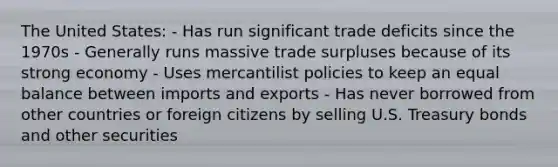 The United States: - Has run significant trade deficits since the 1970s - Generally runs massive trade surpluses because of its strong economy - Uses mercantilist policies to keep an equal balance between imports and exports - Has never borrowed from other countries or foreign citizens by selling U.S. Treasury bonds and other securities