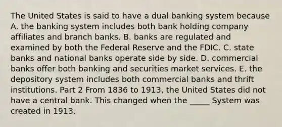 The United States is said to have a dual banking system because A. the banking system includes both bank holding company affiliates and branch banks. B. banks are regulated and examined by both the Federal Reserve and the FDIC. C. state banks and national banks operate side by side. D. commercial banks offer both banking and securities market services. E. the depository system includes both commercial banks and thrift institutions. Part 2 From 1836 to​ 1913, the United States did not have a central bank. This changed when the _____ System was created in 1913.