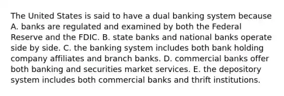 The United States is said to have a dual banking system because A. banks are regulated and examined by both the Federal Reserve and the FDIC. B. state banks and national banks operate side by side. C. the banking system includes both bank holding company affiliates and branch banks. D. commercial banks offer both banking and securities market services. E. the depository system includes both commercial banks and thrift institutions.