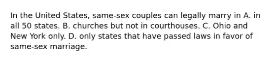 In the United States, same-sex couples can legally marry in A. in all 50 states. B. churches but not in courthouses. C. Ohio and New York only. D. only states that have passed laws in favor of same-sex marriage.