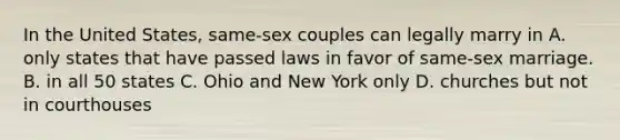 In the United States, same-sex couples can legally marry in A. only states that have passed laws in favor of same-sex marriage. B. in all 50 states C. Ohio and New York only D. churches but not in courthouses