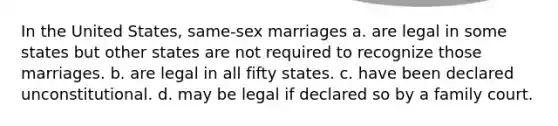 In the United States, same-sex marriages a. are legal in some states but other states are not required to recognize those marriages. b. are legal in all fifty states. c. have been declared unconstitutional. d. may be legal if declared so by a family court.