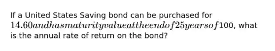 If a United States Saving bond can be purchased for 14.60 and has maturity value at the end of 25 years of100, what is the annual rate of return on the bond?