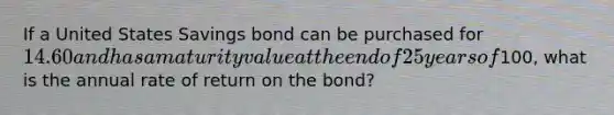 If a United States Savings bond can be purchased for 14.60 and has a maturity value at the end of 25 years of100, what is the annual rate of return on the bond?