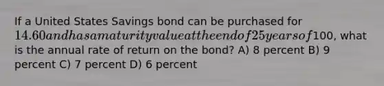 If a United States Savings bond can be purchased for 14.60 and has a maturity value at the end of 25 years of100, what is the annual rate of return on the bond? A) 8 percent B) 9 percent C) 7 percent D) 6 percent