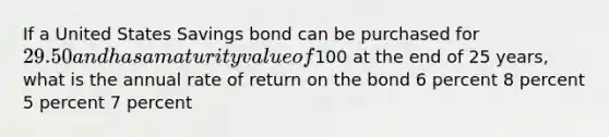 If a United States Savings bond can be purchased for 29.50 and has a maturity value of100 at the end of 25 years, what is the annual rate of return on the bond 6 percent 8 percent 5 percent 7 percent