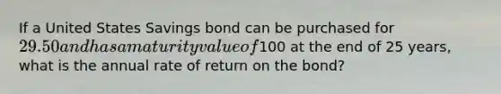 If a United States Savings bond can be purchased for​ 29.50 and has a maturity value of​100 at the end of 25​ years, what is the annual rate of return on the​ bond?