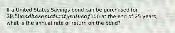 If a United States Savings bond can be purchased for 29.50 and has a maturity value of100 at the end of 25 years, what is the annual rate of return on the bond?